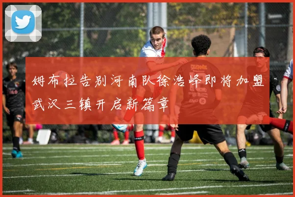 姆布拉告别河南队徐浩峰即将加盟武汉三镇开启新篇章