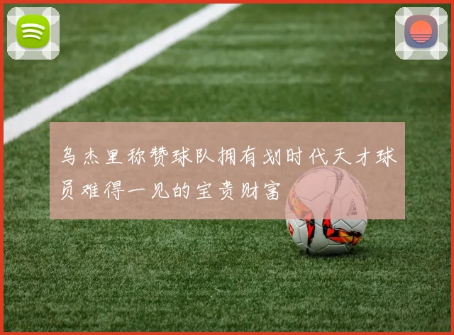 乌杰里称赞球队拥有划时代天才球员难得一见的宝贵财富