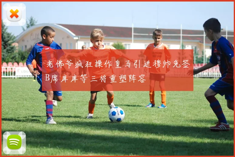 老佛爷疯狂操作皇马引进穆帅免签B席库库等三将重塑阵容