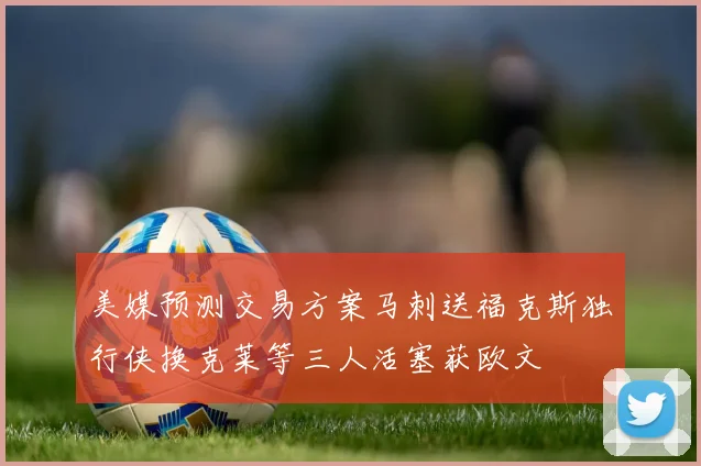 美媒预测交易方案马刺送福克斯独行侠换克莱等三人活塞获欧文