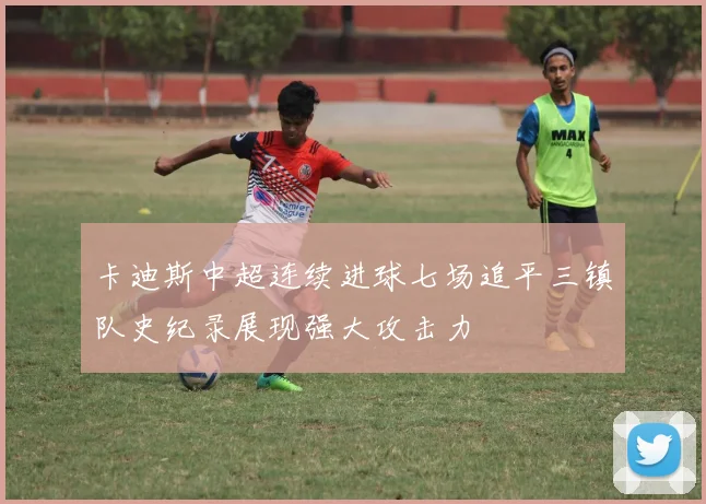 卡迪斯中超连续进球七场追平三镇队史纪录展现强大攻击力