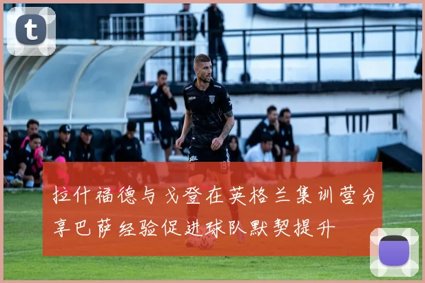 拉什福德与戈登在英格兰集训营分享巴萨经验促进球队默契提升