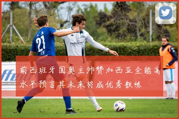前西班牙国奥主帅赞加西亚全能高水平预言其未来将成优秀教练