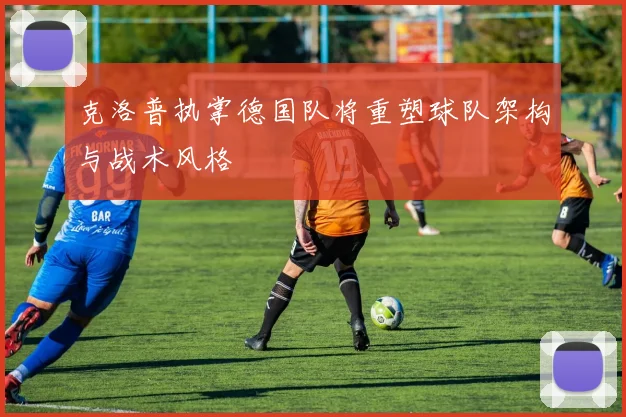 克洛普执掌德国队将重塑球队架构与战术风格