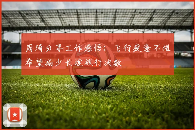 周琦分享工作感悟：飞行疲惫不堪希望减少长途旅行次数