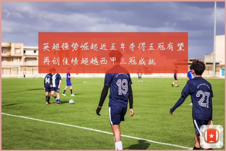 英超强势崛起近五年夺得五冠有望再创佳绩超越西甲三冠成就