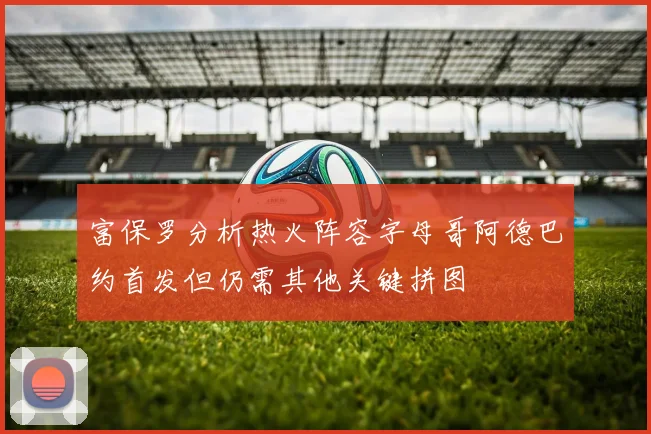 富保罗分析热火阵容字母哥阿德巴约首发但仍需其他关键拼图