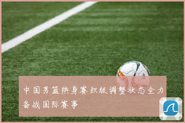 中国男篮热身赛积极调整状态全力备战国际赛事