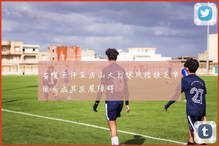 名嘴点评亚历山大打球风格缺乏华丽或成其发展障碍