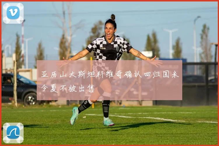亚历山大斯坦科维奇确认回归国米今夏不被出售