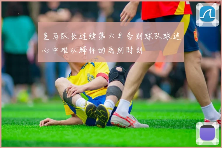 皇马队长连续第六年告别球队球迷心中难以释怀的离别时刻