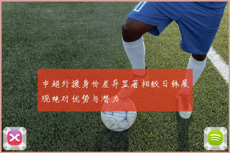中超外援身价差异显著相较日韩展现绝对优势与潜力