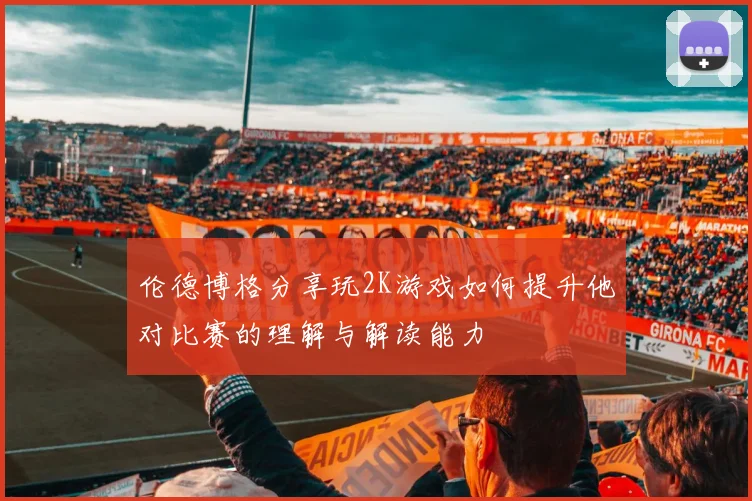 伦德博格分享玩2K游戏如何提升他对比赛的理解与解读能力