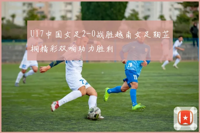 U17中国女足2-0战胜越南女足鞠芷桐精彩双响助力胜利