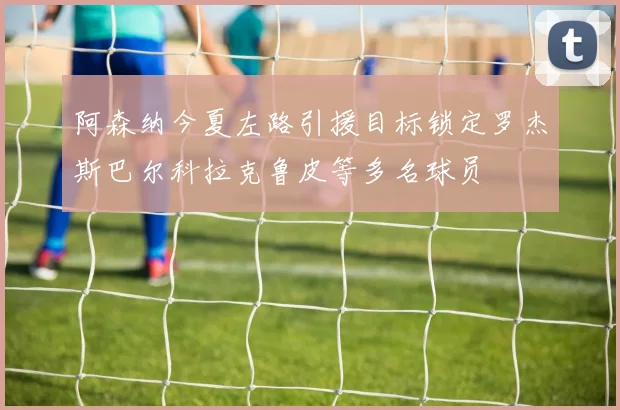 阿森纳今夏左路引援目标锁定罗杰斯巴尔科拉克鲁皮等多名球员