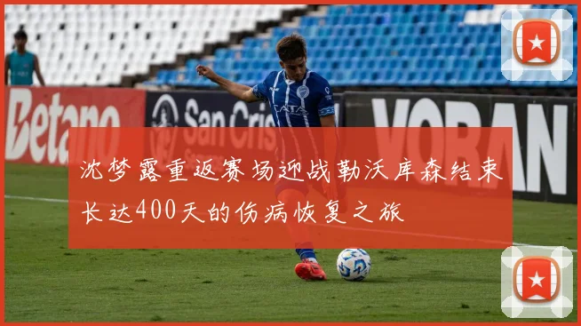 沈梦露重返赛场迎战勒沃库森结束长达400天的伤病恢复之旅