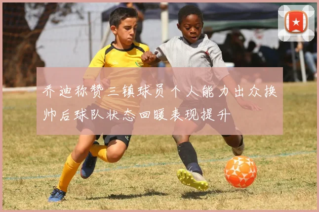 乔迪称赞三镇球员个人能力出众换帅后球队状态回暖表现提升