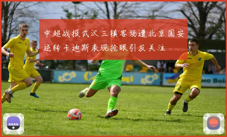 中超战报武汉三镇客场遭北京国安逆转卡迪斯表现抢眼引发关注