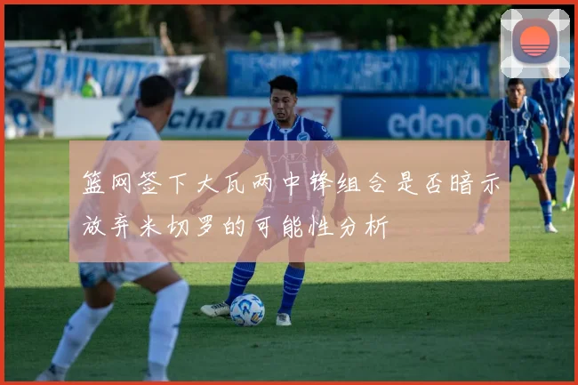 篮网签下大瓦两中锋组合是否暗示放弃米切罗的可能性分析