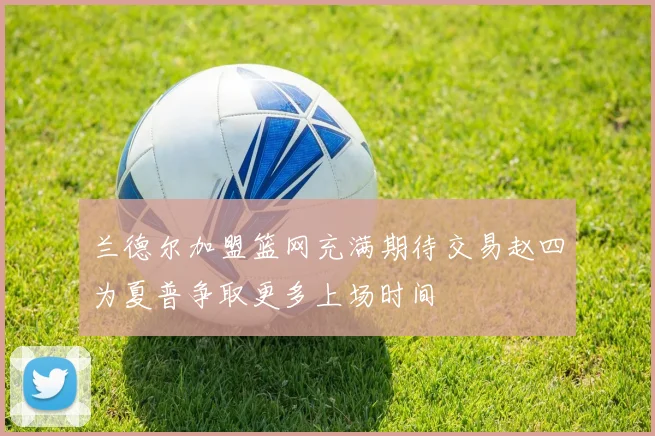 兰德尔加盟篮网充满期待交易赵四为夏普争取更多上场时间