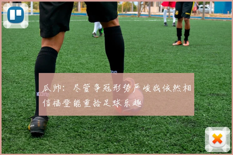 瓜帅：尽管争冠形势严峻我依然相信福登能重拾足球乐趣
